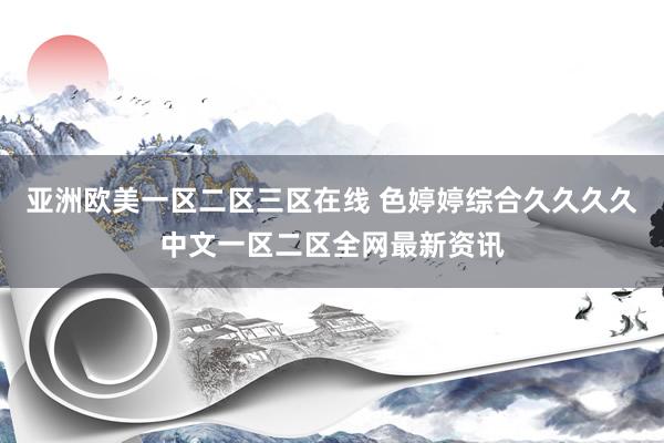 亚洲欧美一区二区三区在线 色婷婷综合久久久久中文一区二区全网最新资讯