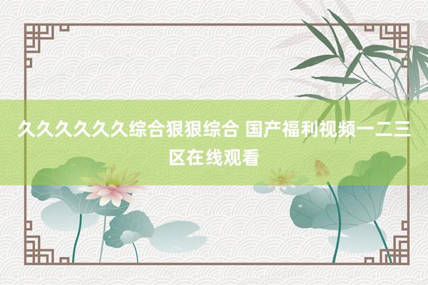 久久久久久久综合狠狠综合 国产福利视频一二三区在线观看