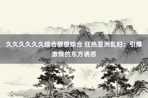 久久久久久久综合狠狠综合 狂热亚洲乱妇：引爆激情的东方诱惑