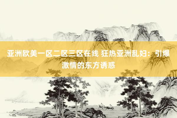 亚洲欧美一区二区三区在线 狂热亚洲乱妇：引爆激情的东方诱惑
