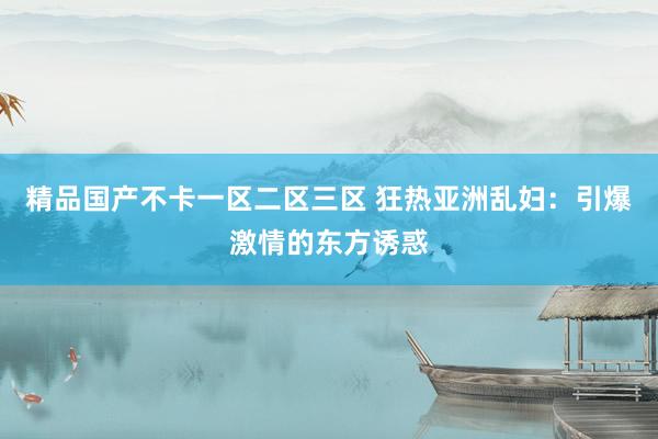 精品国产不卡一区二区三区 狂热亚洲乱妇：引爆激情的东方诱惑