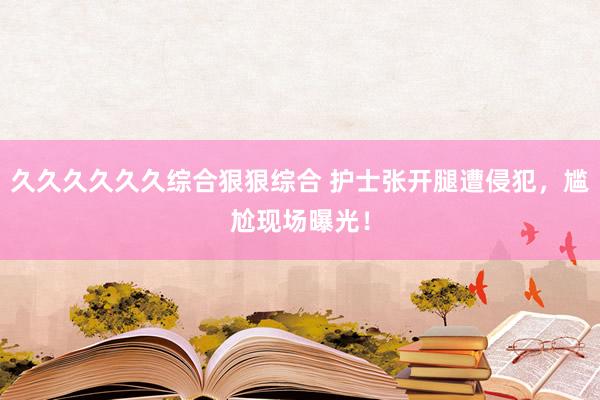 久久久久久久综合狠狠综合 护士张开腿遭侵犯，尴尬现场曝光！