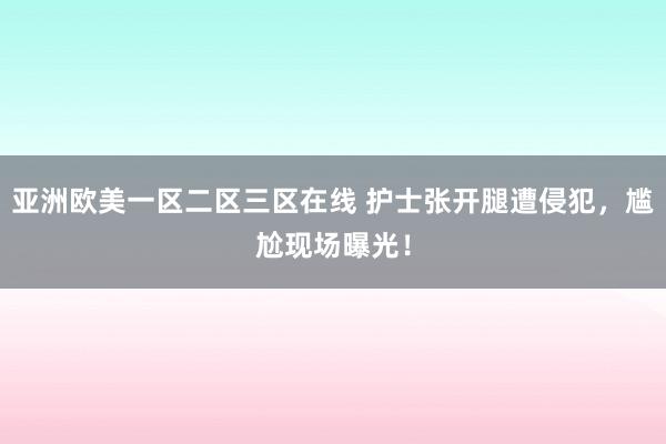 亚洲欧美一区二区三区在线 护士张开腿遭侵犯，尴尬现场曝光！
