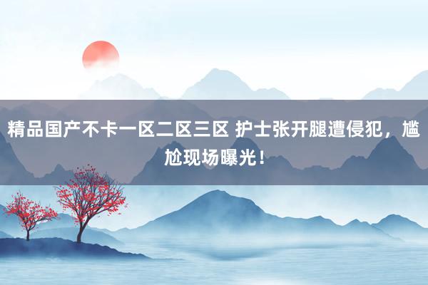 精品国产不卡一区二区三区 护士张开腿遭侵犯，尴尬现场曝光！