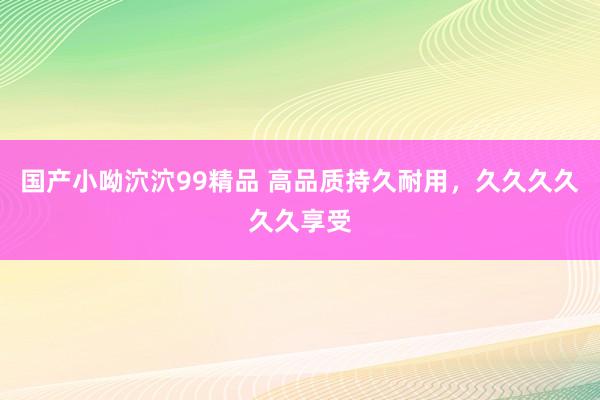 国产小呦泬泬99精品 高品质持久耐用，久久久久久久享受