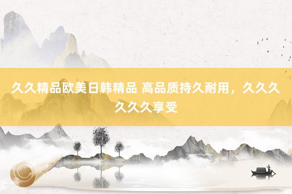 久久精品欧美日韩精品 高品质持久耐用，久久久久久久享受
