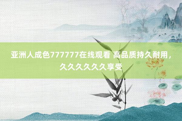 亚洲人成色777777在线观看 高品质持久耐用，久久久久久久享受